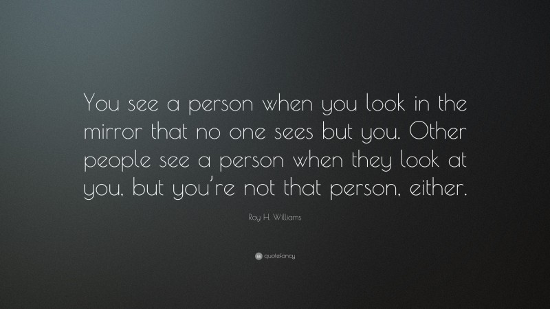 Roy H. Williams Quote: “You see a person when you look in the mirror that no one sees but you. Other people see a person when they look at you, but you’re not that person, either.”