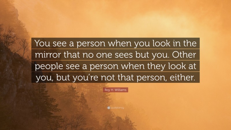 Roy H. Williams Quote: “You see a person when you look in the mirror that no one sees but you. Other people see a person when they look at you, but you’re not that person, either.”