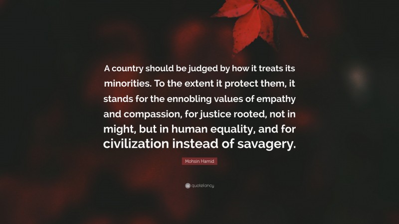 Mohsin Hamid Quote: “A country should be judged by how it treats its minorities. To the extent it protect them, it stands for the ennobling values of empathy and compassion, for justice rooted, not in might, but in human equality, and for civilization instead of savagery.”
