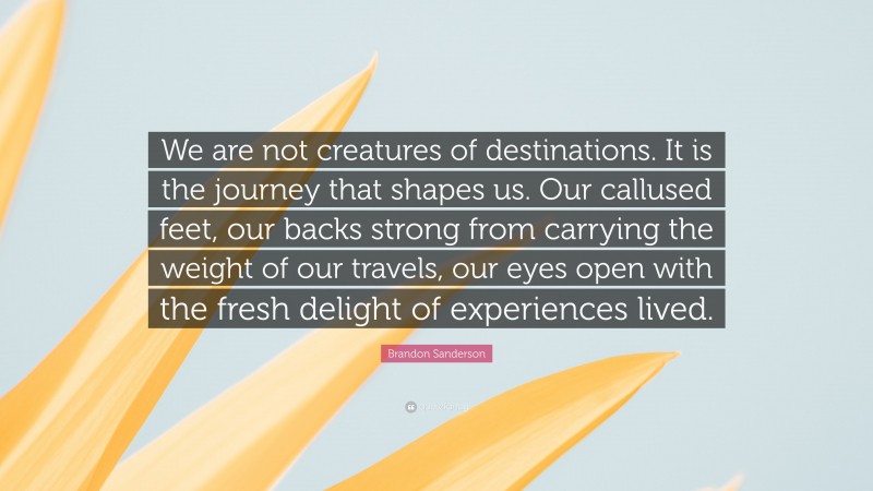 Brandon Sanderson Quote: “We are not creatures of destinations. It is the journey that shapes us. Our callused feet, our backs strong from carrying the weight of our travels, our eyes open with the fresh delight of experiences lived.”