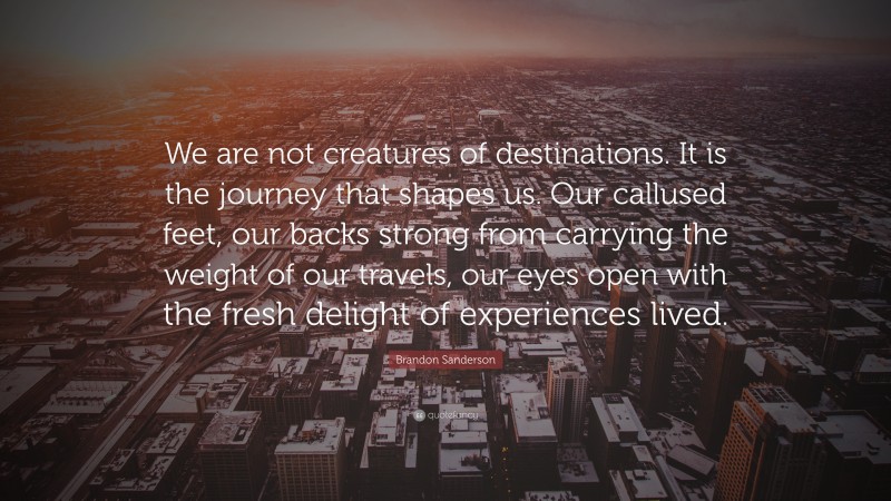 Brandon Sanderson Quote: “We are not creatures of destinations. It is the journey that shapes us. Our callused feet, our backs strong from carrying the weight of our travels, our eyes open with the fresh delight of experiences lived.”