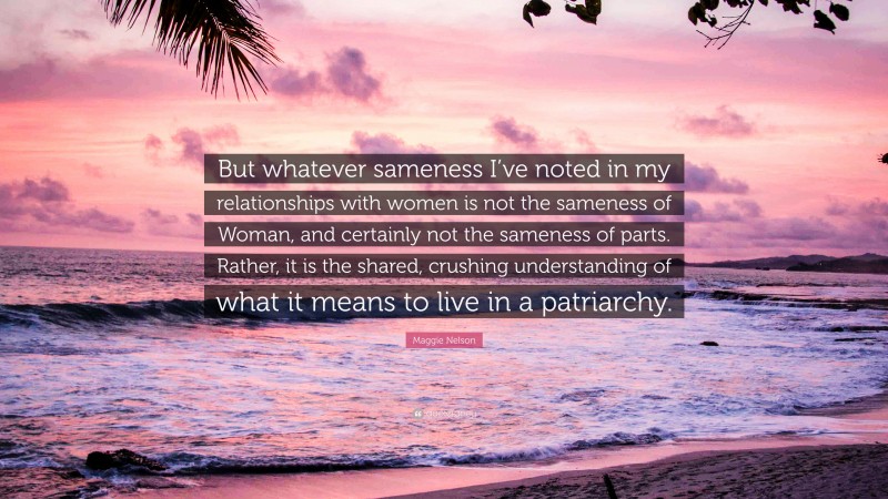Maggie Nelson Quote: “But whatever sameness I’ve noted in my relationships with women is not the sameness of Woman, and certainly not the sameness of parts. Rather, it is the shared, crushing understanding of what it means to live in a patriarchy.”