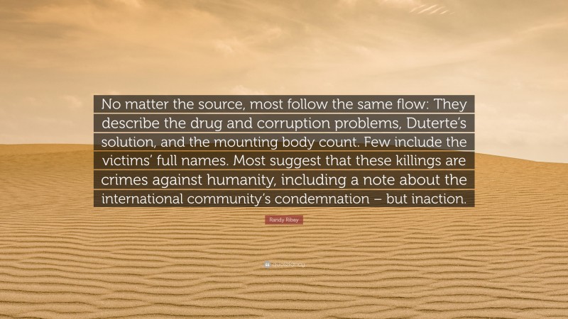 Randy Ribay Quote: “No matter the source, most follow the same flow: They describe the drug and corruption problems, Duterte’s solution, and the mounting body count. Few include the victims’ full names. Most suggest that these killings are crimes against humanity, including a note about the international community’s condemnation – but inaction.”