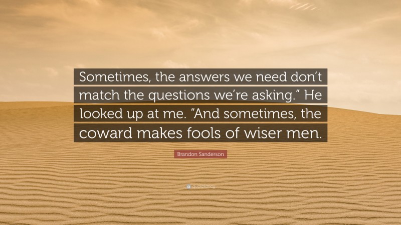 Brandon Sanderson Quote: “Sometimes, the answers we need don’t match the questions we’re asking.” He looked up at me. “And sometimes, the coward makes fools of wiser men.”