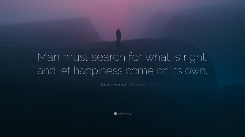 Johann Heinrich Pestalozzi Quote: “Man must search for what is right, and let happiness come on its own.”