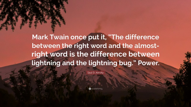 Saul D. Alinsky Quote: “Mark Twain once put it, “The difference between the right word and the almost-right word is the difference between lightning and the lightning bug.” Power.”