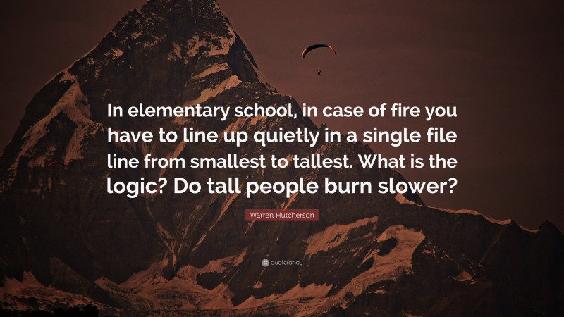 Warren Hutcherson Quote: “In elementary school, in case of fire you have to line up quietly in a single file line from smallest to tallest. What is the logic? Do tall people burn slower?”