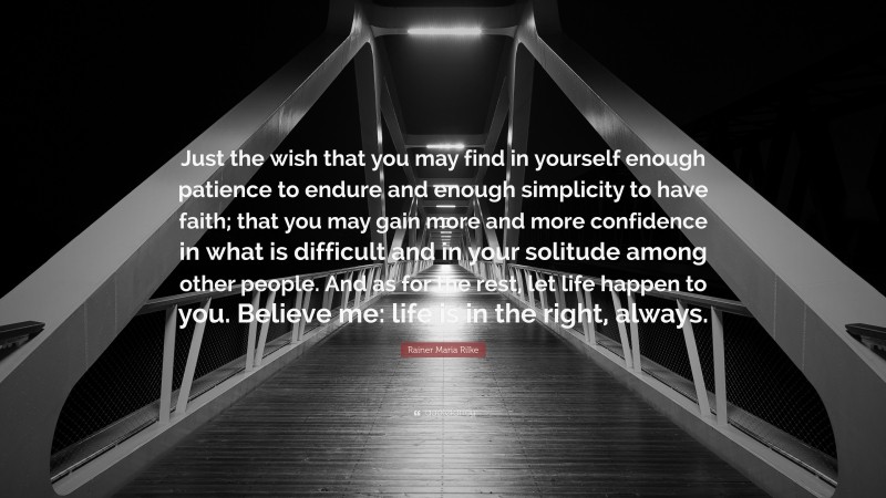 Rainer Maria Rilke Quote: “Just the wish that you may find in yourself enough patience to endure and enough simplicity to have faith; that you may gain more and more confidence in what is difficult and in your solitude among other people. And as for the rest, let life happen to you. Believe me: life is in the right, always.”
