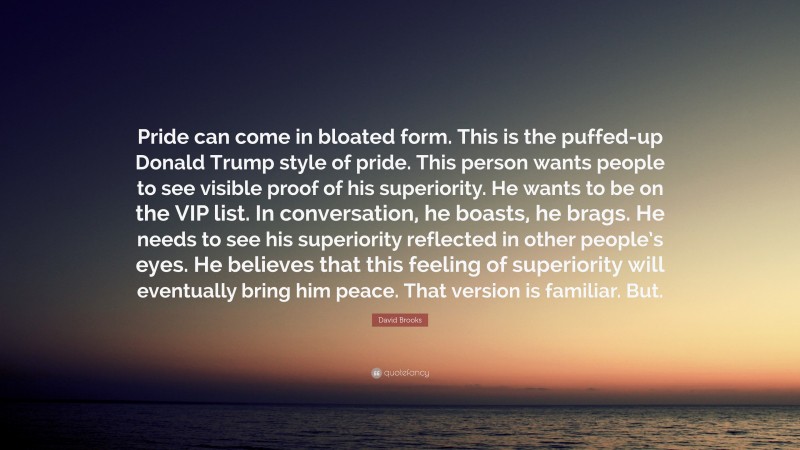 David Brooks Quote: “Pride can come in bloated form. This is the puffed-up Donald Trump style of pride. This person wants people to see visible proof of his superiority. He wants to be on the VIP list. In conversation, he boasts, he brags. He needs to see his superiority reflected in other people’s eyes. He believes that this feeling of superiority will eventually bring him peace. That version is familiar. But.”