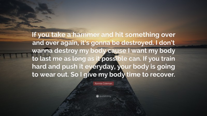 Ronnie Coleman Quote: “If you take a hammer and hit something over and over again, it’s gonna be destroyed. I don’t wanna destroy my body cause I want my body to last me as long as it possible can. If you train hard and push it everyday, your body is going to wear out. So I give my body time to recover.”