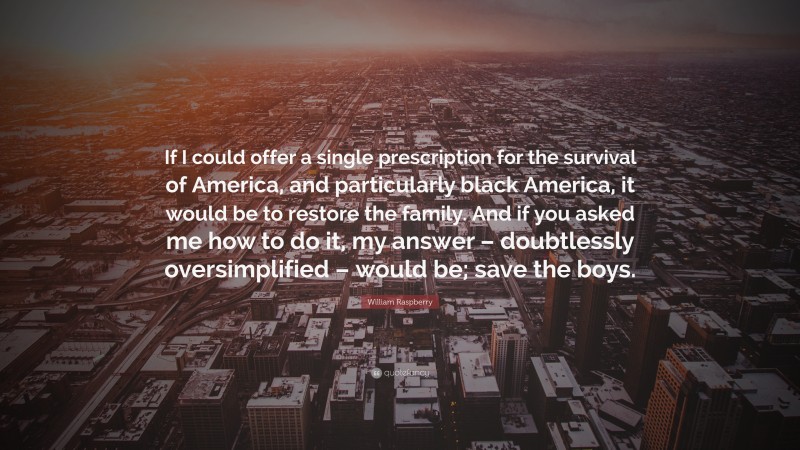 William Raspberry Quote: “If I could offer a single prescription for the survival of America, and particularly black America, it would be to restore the family. And if you asked me how to do it, my answer – doubtlessly oversimplified – would be; save the boys.”