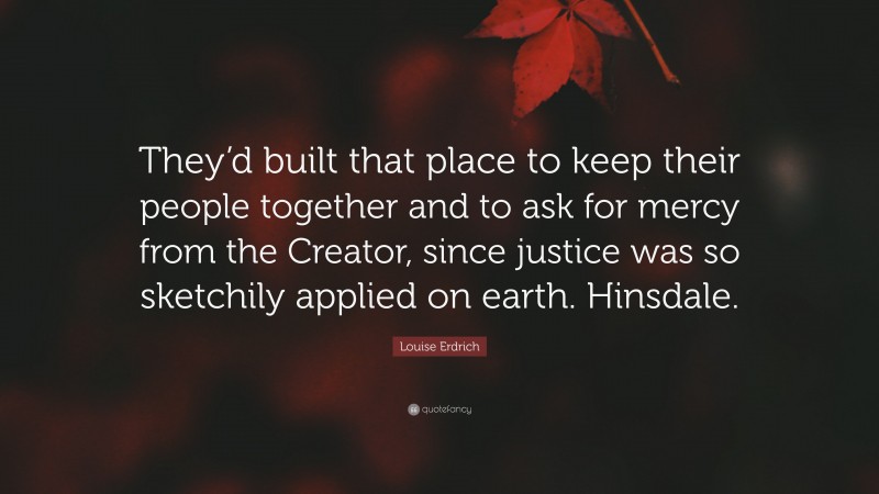 Louise Erdrich Quote: “They’d built that place to keep their people together and to ask for mercy from the Creator, since justice was so sketchily applied on earth. Hinsdale.”