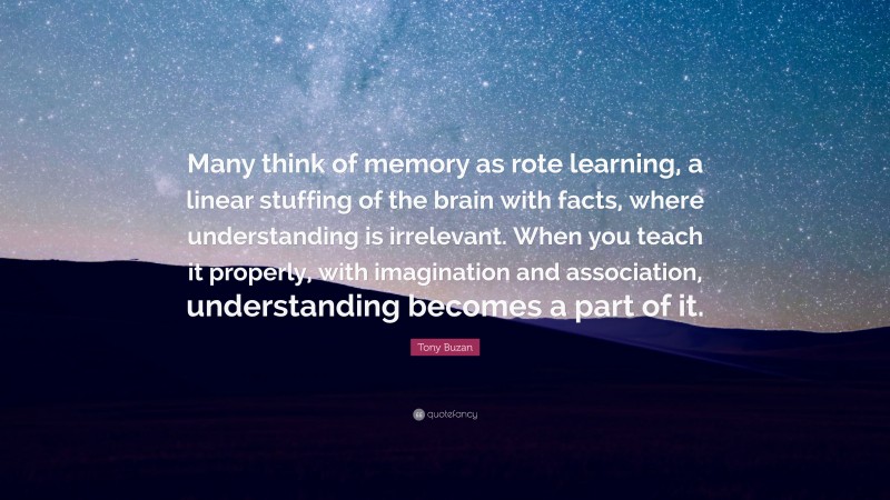 Tony Buzan Quote: “Many think of memory as rote learning, a linear stuffing of the brain with facts, where understanding is irrelevant. When you teach it properly, with imagination and association, understanding becomes a part of it.”