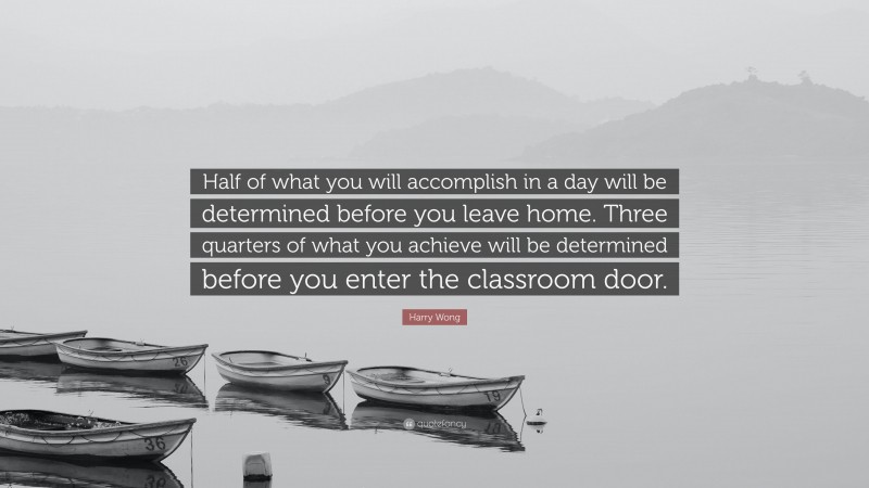 Harry Wong Quote: “Half of what you will accomplish in a day will be determined before you leave home. Three quarters of what you achieve will be determined before you enter the classroom door.”