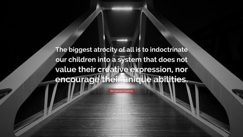 Benjamin Greene Quote: “The biggest atrocity of all is to indoctrinate our children into a system that does not value their creative expression, nor encourage their unique abilities.”