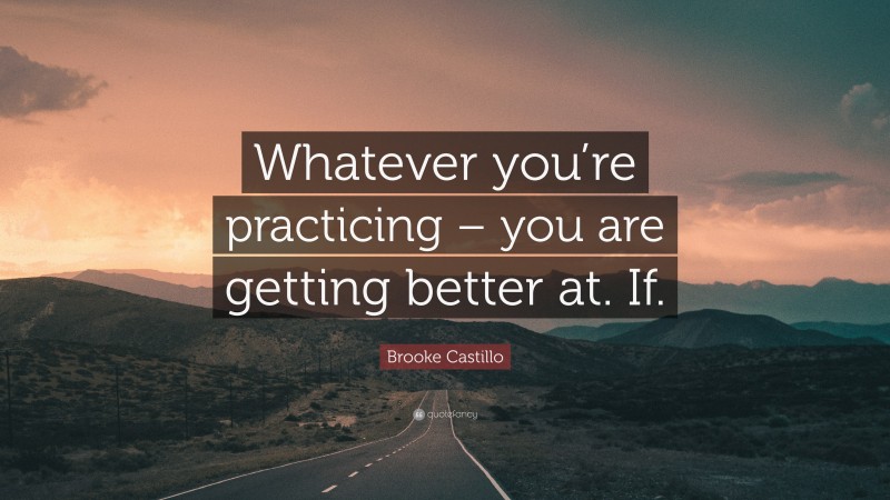 Brooke Castillo Quote: “Whatever you’re practicing – you are getting better at. If.”