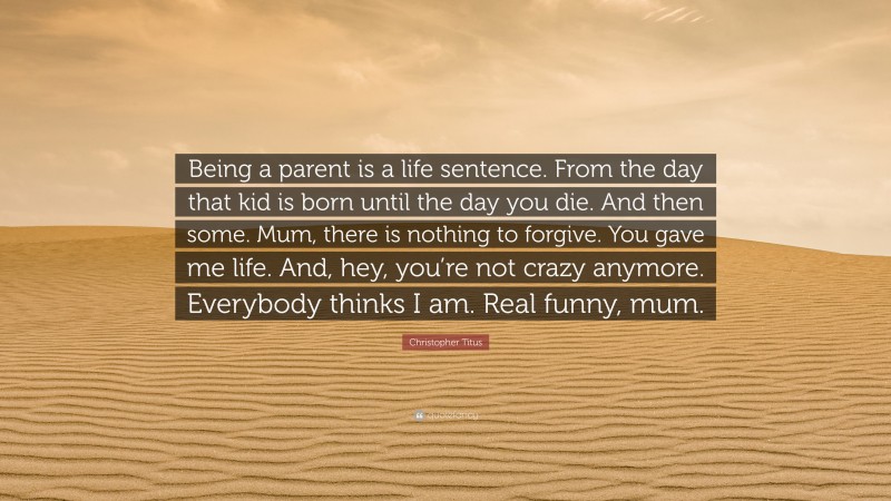 Christopher Titus Quote: “Being a parent is a life sentence. From the day that kid is born until the day you die. And then some. Mum, there is nothing to forgive. You gave me life. And, hey, you’re not crazy anymore. Everybody thinks I am. Real funny, mum.”