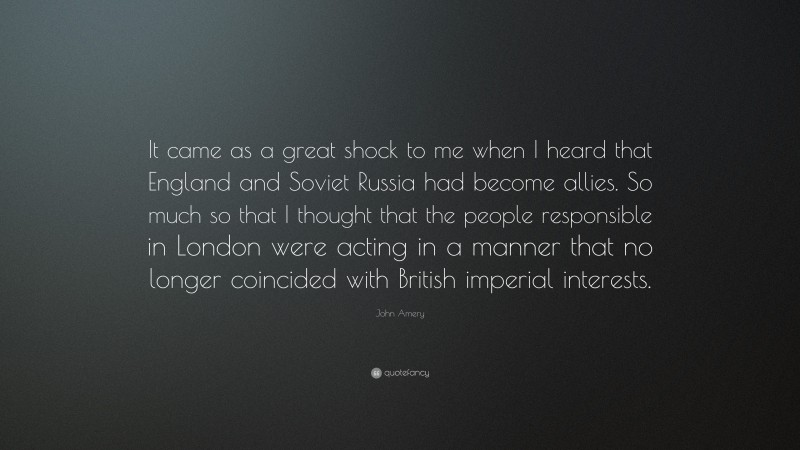 John Amery Quote: “It came as a great shock to me when I heard that England and Soviet Russia had become allies. So much so that I thought that the people responsible in London were acting in a manner that no longer coincided with British imperial interests.”
