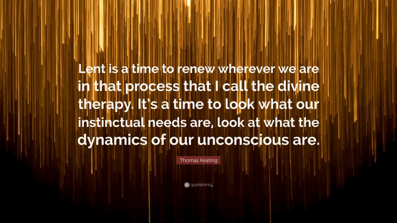 Thomas Keating Quote: “Lent is a time to renew wherever we are in that process that I call the divine therapy. It’s a time to look what our instinctual needs are, look at what the dynamics of our unconscious are.”