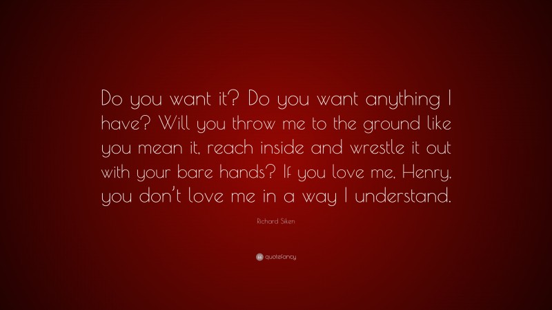 Richard Siken Quote: “Do you want it? Do you want anything I have? Will you throw me to the ground like you mean it, reach inside and wrestle it out with your bare hands? If you love me, Henry, you don’t love me in a way I understand.”