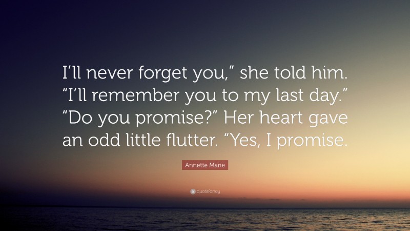 Annette Marie Quote: “I’ll never forget you,” she told him. “I’ll remember you to my last day.” “Do you promise?” Her heart gave an odd little flutter. “Yes, I promise.”