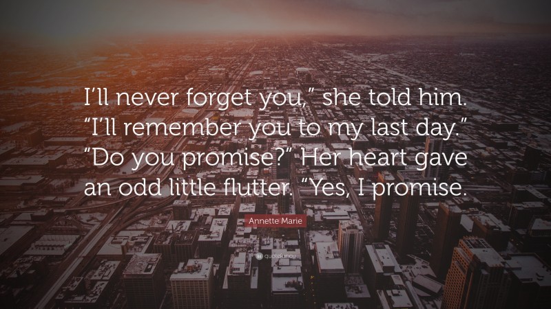 Annette Marie Quote: “I’ll never forget you,” she told him. “I’ll remember you to my last day.” “Do you promise?” Her heart gave an odd little flutter. “Yes, I promise.”