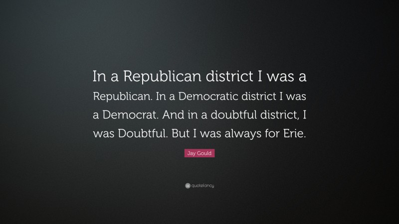 Jay Gould Quote: “In a Republican district I was a Republican. In a Democratic district I was a Democrat. And in a doubtful district, I was Doubtful. But I was always for Erie.”