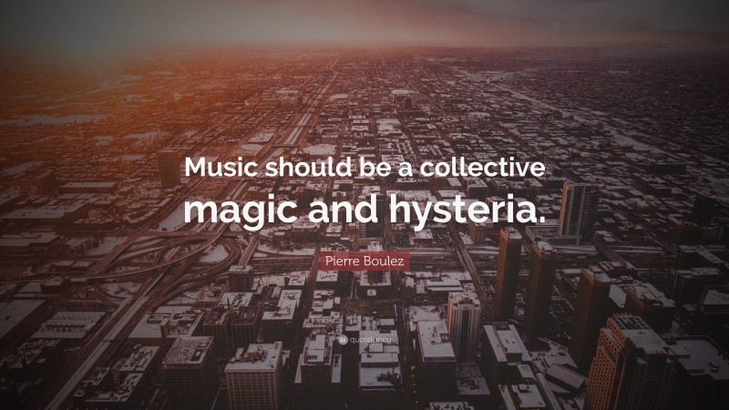 Pierre Boulez Quote: “Music should be a collective magic and hysteria.”