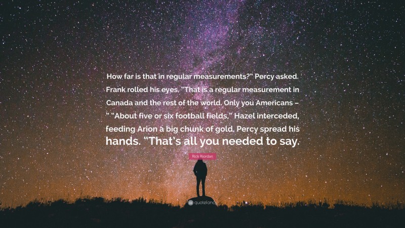 Rick Riordan Quote: “How far is that in regular measurements?” Percy asked. Frank rolled his eyes. “That is a regular measurement in Canada and the rest of the world. Only you Americans – ” “About five or six football fields,” Hazel interceded, feeding Arion a big chunk of gold. Percy spread his hands. “That’s all you needed to say.”