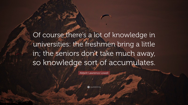 Abbott Lawrence Lowell Quote: “Of course there’s a lot of knowledge in universities: the freshmen bring a little in; the seniors don’t take much away, so knowledge sort of accumulates.”