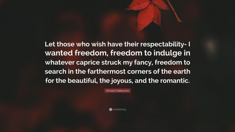Richard Halliburton Quote: “Let those who wish have their respectability- I wanted freedom, freedom to indulge in whatever caprice struck my fancy, freedom to search in the farthermost corners of the earth for the beautiful, the joyous, and the romantic.”