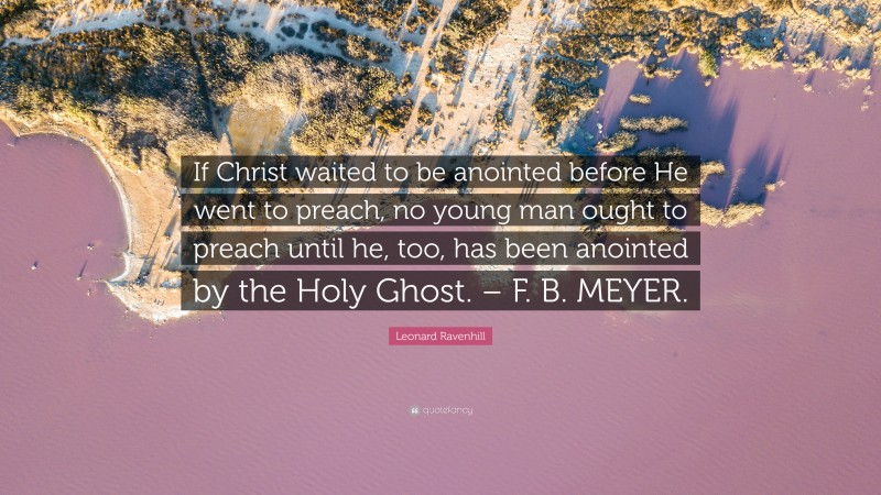 Leonard Ravenhill Quote: “If Christ waited to be anointed before He went to preach, no young man ought to preach until he, too, has been anointed by the Holy Ghost. – F. B. MEYER.”