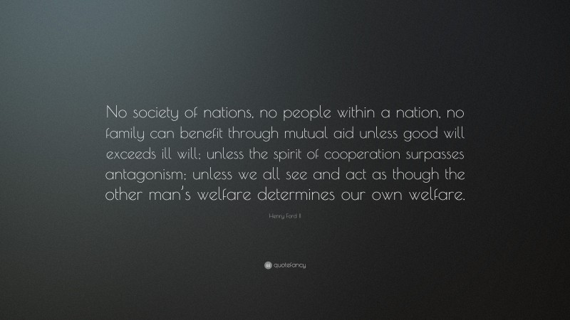 Henry Ford II Quote: “No society of nations, no people within a nation, no family can benefit through mutual aid unless good will exceeds ill will; unless the spirit of cooperation surpasses antagonism; unless we all see and act as though the other man’s welfare determines our own welfare.”