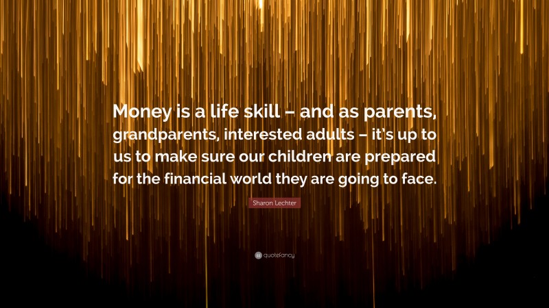 Sharon Lechter Quote: “Money is a life skill – and as parents, grandparents, interested adults – it’s up to us to make sure our children are prepared for the financial world they are going to face.”