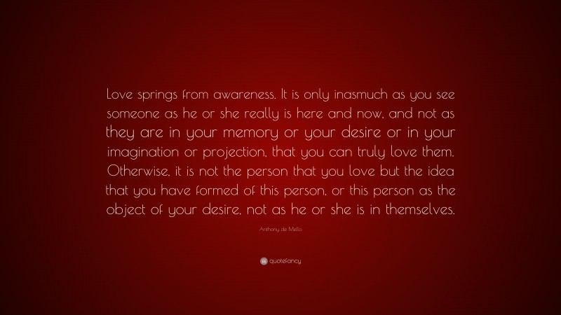 Anthony de Mello Quote: “Love springs from awareness. It is only inasmuch as you see someone as he or she really is here and now, and not as they are in your memory or your desire or in your imagination or projection, that you can truly love them. Otherwise, it is not the person that you love but the idea that you have formed of this person, or this person as the object of your desire, not as he or she is in themselves.”