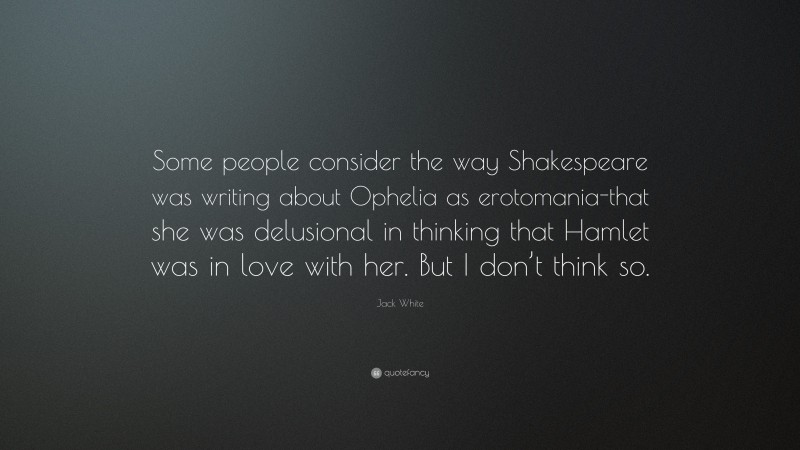 Jack White Quote: “Some people consider the way Shakespeare was writing about Ophelia as erotomania-that she was delusional in thinking that Hamlet was in love with her. But I don’t think so.”