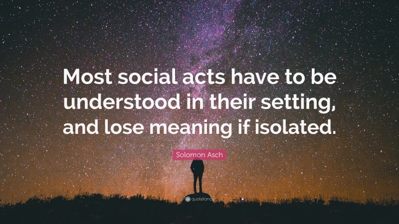 Solomon Asch Quote: “Most social acts have to be understood in their setting, and lose meaning if isolated.”