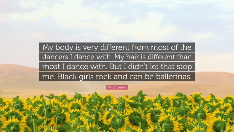 Misty Copeland Quote: “My body is very different from most of the dancers I dance with. My hair is different than most I dance with. But I didn’t let that stop me. Black girls rock and can be ballerinas.”