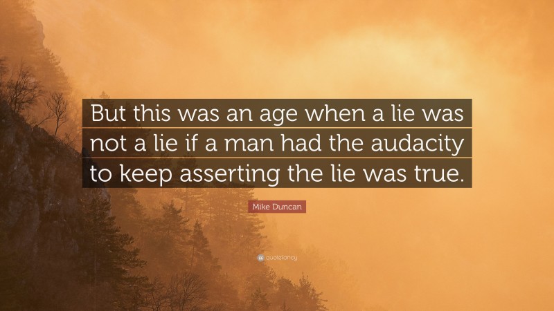Mike Duncan Quote: “But this was an age when a lie was not a lie if a man had the audacity to keep asserting the lie was true.”