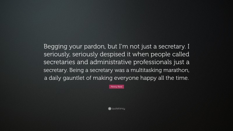Penny Reid Quote: “Begging your pardon, but I’m not just a secretary. I seriously, seriously despised it when people called secretaries and administrative professionals just a secretary. Being a secretary was a multitasking marathon, a daily gauntlet of making everyone happy all the time.”
