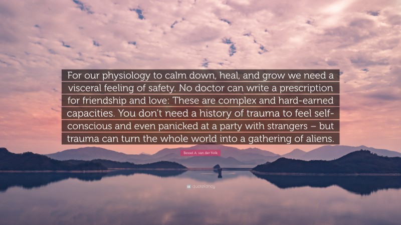 Bessel A. van der Kolk Quote: “For our physiology to calm down, heal, and grow we need a visceral feeling of safety. No doctor can write a prescription for friendship and love: These are complex and hard-earned capacities. You don’t need a history of trauma to feel self-conscious and even panicked at a party with strangers – but trauma can turn the whole world into a gathering of aliens.”
