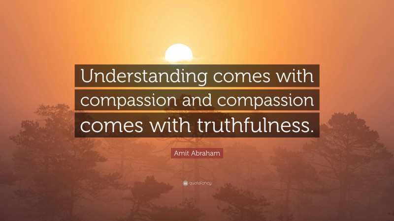 Amit Abraham Quote: “Understanding comes with compassion and compassion comes with truthfulness.”