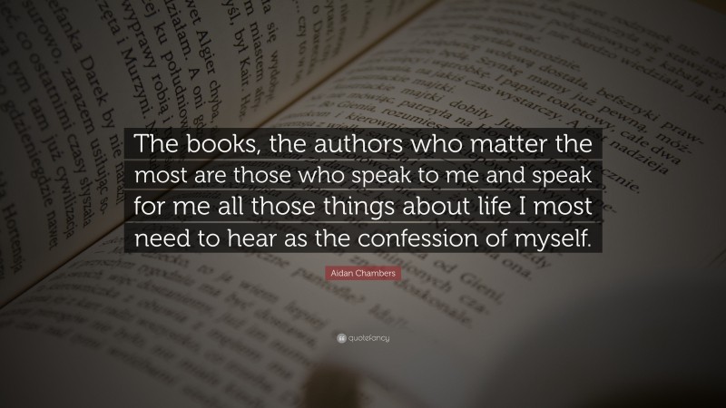 Aidan Chambers Quote: “The books, the authors who matter the most are those who speak to me and speak for me all those things about life I most need to hear as the confession of myself.”