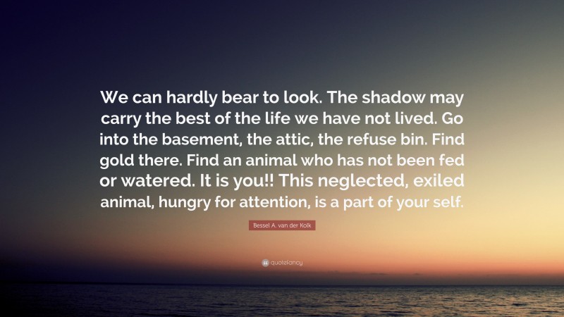 Bessel A. van der Kolk Quote: “We can hardly bear to look. The shadow may carry the best of the life we have not lived. Go into the basement, the attic, the refuse bin. Find gold there. Find an animal who has not been fed or watered. It is you!! This neglected, exiled animal, hungry for attention, is a part of your self.”