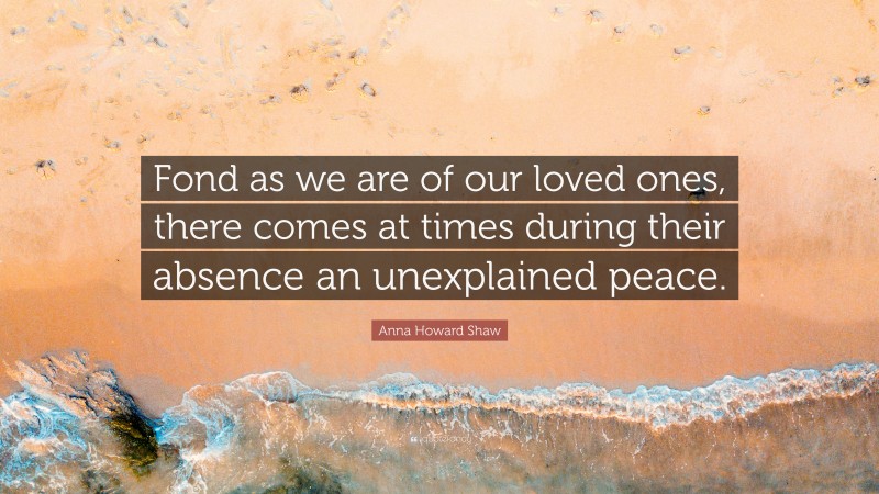 Anna Howard Shaw Quote: “Fond as we are of our loved ones, there comes at times during their absence an unexplained peace.”