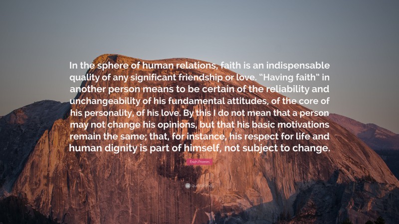 Erich Fromm Quote: “In the sphere of human relations, faith is an indispensable quality of any significant friendship or love. “Having faith” in another person means to be certain of the reliability and unchangeability of his fundamental attitudes, of the core of his personality, of his love. By this I do not mean that a person may not change his opinions, but that his basic motivations remain the same; that, for instance, his respect for life and human dignity is part of himself, not subject to change.”