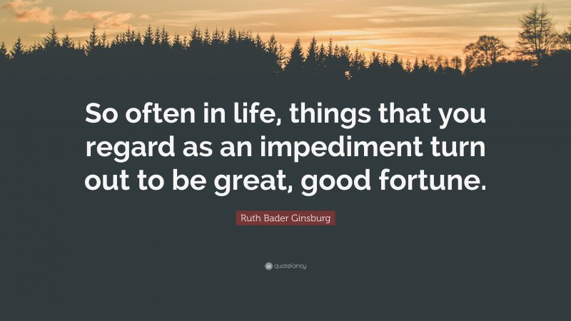 Ruth Bader Ginsburg Quote: “So often in life, things that you regard as an impediment turn out to be great, good fortune.”