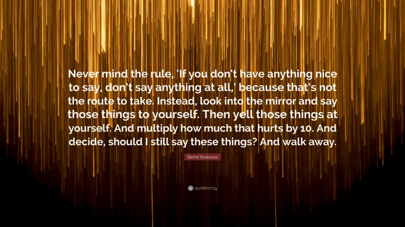 Rachel Eovacious Quote: “Never mind the rule, ‘If you don’t have anything nice to say, don’t say anything at all,’ because that’s not the route to take. Instead, look into the mirror and say those things to yourself. Then yell those things at yourself. And multiply how much that hurts by 10. And decide, should I still say these things? And walk away.”