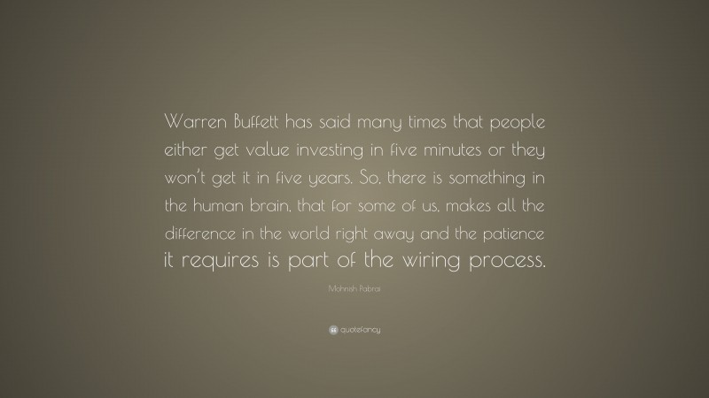 Mohnish Pabrai Quote: “Warren Buffett has said many times that people either get value investing in five minutes or they won’t get it in five years. So, there is something in the human brain, that for some of us, makes all the difference in the world right away and the patience it requires is part of the wiring process.”