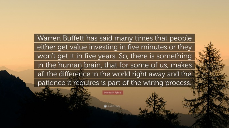 Mohnish Pabrai Quote: “Warren Buffett has said many times that people either get value investing in five minutes or they won’t get it in five years. So, there is something in the human brain, that for some of us, makes all the difference in the world right away and the patience it requires is part of the wiring process.”